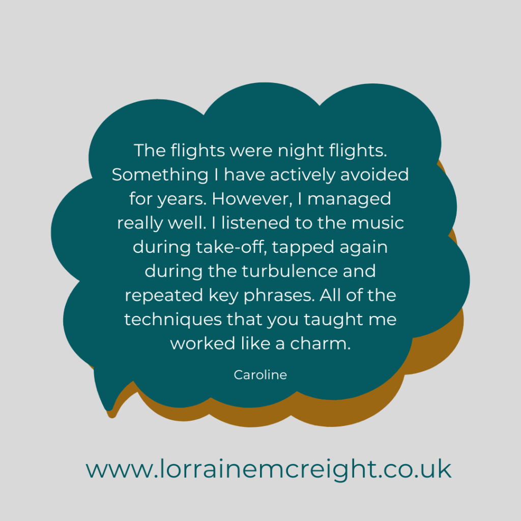 The flights were night flights. Something I have actively avoided for years. However, I managed really well. I listened to the music during take-off, tapped again during the turbulence and repeated key phrases. All of the techniques that you taught me worked like a charm. - Caroline